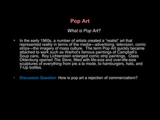 Pop Art
What is Pop Art?
• In the early 1960s, a number of artists created a “realist” art that
represented reality in terms of the media—advertising, television, comic
strips—the imagery of mass culture. The term Pop Art quickly became
attached to work such as Warhol’s famous paintings of Campbell’s
Soup cans. Roy Lichtenstein enlarged comic strip paintings. Claes
Oldenburg opened The Store, filled with life-size and over-life-size
sculptures of everything from pie a la mode, to hamburgers, hats, and
7-Up bottles.
• Discussion Question: How is pop art a rejection of commercialism?
 