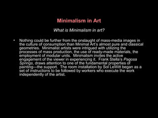Minimalism in Art
What is Minimalism in art?
• Nothing could be further from the onslaught of mass-media images in
the culture of consumption than Minimal Art’s almost pure and classical
geometries. Minimalist artists were intrigued with utilizing the
processes of mass production, the use of ready-made materials, the
employment of modular units. Minimalism invites the active
engagement of the viewer in experiencing it. Frank Stella’s Pagosa
Springs, draws attention to one of the fundamental properties of
painting—the support. The room installation by Sol LeWitt began as a
set of instructions to be followed by workers who execute the work
independently of the artist.
 