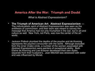 America After the War: Triumph and Doubt
What is Abstract Expressionism?
• The Triumph of American Art: Abstract Expressionism —
The individualistic spirit of Abstract Expressionism was seen as the
antithesis of communism, and their work was meant to convey the
message that America had not only triumphed in the war, but in art and
culture as well. New York, not Paris, was now the center of the art
world.
• Jackson Pollock plumbed the depths of the psyche and de Kooning
represents the psyche’s encounter with the world. Although excluded
from the inner (male) circle, a number of the women associated with
Abstract Expressionism were painters of exceptional ability. Both
Elaine de Kooning and Lee Krasner developed their own styles
separate from their husband’s. Joan Mitchell was obsessed with water
and was influenced by Monet.
 