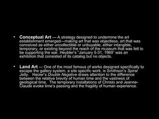 • Conceptual Art — A strategy designed to undermine the art
establishment emerged—making art that was objectless, art that was
conceived as either uncollectible or unbuyable, either intangible,
temporary, or existing beyond the reach of the museum that was felt to
be supporting the war. Heubler’s “January 5-31, 1969” was an
exhibition that consisted of its catalog but no objects.
• Land Art — One of the most famous of works designed specifically to
escape the gallery system, a site specific work, is Smithson’s Spiral
Jetty. Heizer’s Double Negative draws attention to the difference
between the relative brevity of human time and the vastness of
geological time. The temporary installations of Christo and Jeanne-
Claude evoke time’s passing and the fragility of human experience.
 