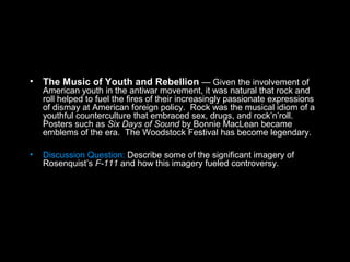 • The Music of Youth and Rebellion — Given the involvement of
American youth in the antiwar movement, it was natural that rock and
roll helped to fuel the fires of their increasingly passionate expressions
of dismay at American foreign policy. Rock was the musical idiom of a
youthful counterculture that embraced sex, drugs, and rock’n’roll.
Posters such as Six Days of Sound by Bonnie MacLean became
emblems of the era. The Woodstock Festival has become legendary.
• Discussion Question: Describe some of the significant imagery of
Rosenquist’s F-111 and how this imagery fueled controversy.
 