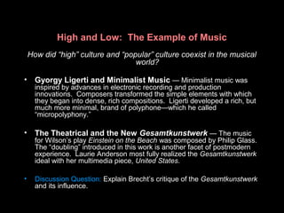 High and Low: The Example of Music
How did “high” culture and “popular” culture coexist in the musical
world?
• Gyorgy Ligerti and Minimalist Music — Minimalist music was
inspired by advances in electronic recording and production
innovations. Composers transformed the simple elements with which
they began into dense, rich compositions. Ligerti developed a rich, but
much more minimal, brand of polyphone—which he called
“micropolyphony.”
• The Theatrical and the New Gesamtkunstwerk — The music
for Wilson’s play Einstein on the Beach was composed by Philip Glass.
The “doubling” introduced in this work is another facet of postmodern
experience. Laurie Anderson most fully realized the Gesamtkunstwerk
ideal with her multimedia piece, United States.
• Discussion Question: Explain Brecht’s critique of the Gesamtkunstwerk
and its influence.
 