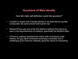 Questions of Male Identity
How did male self-definition come into question?
• It stands to reason that if female identity is not essential but socially
constructed, the same should hold true for men.
• Richard Prince was one of the first artists to address this theme as
seen in his advertisements of cowboys, specifically the Marlboro Man.
• If Prince’s cowboys represent the macho side of American male
identity, the gay rights movement would play a dramatic role in
challenging such American attitudes about the nature of masculinity.
 