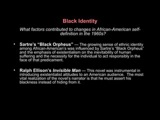 Black Identity
What factors contributed to changes in African-American self-
definition in the 1960s?
• Sartre’s “Black Orpheus” — The growing sense of ethnic identity
among African-American’s was influenced by Sartre’s “Black Orpheus”
and the emphasis of existentialism on the inevitability of human
suffering and the necessity for the individual to act responsibly in the
face of that predicament.
• Ralph Ellison’s Invisible Man — This novel was instrumental in
introducing existentialist attitudes to an American audience. The most
vital realization of the novel’s narrator is that he must assert his
blackness instead of hiding from it.
 