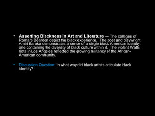 • Asserting Blackness in Art and Literature — The collages of
Romare Bearden depict the black experience. The poet and playwright
Amiri Baraka demonstrates a sense of a single black American identity,
one containing the diversity of black culture within it. The violent Watts
riots in Los Angeles reflected the growing militancy of the African-
American community.
• Discussion Question: In what way did black artists articulate black
identity?
 