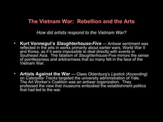 The Vietnam War: Rebellion and the Arts
How did artists respond to the Vietnam War?
• Kurt Vonnegut’s Slaughterhouse-Five — Antiwar sentiment was
reflected in the arts in works primarily about earlier wars, World War II
and Korea, as if it were impossible to deal directly with events in
Southeast Asia. The fatalism of Slaughterhouse-Five mirrors the sense
of pointlessness and arbitrariness that so many felt in the face of the
Vietnam War.
• Artists Against the War — Claes Oldenburg’s Lipstick (Ascending)
on Caterpillar Tracks targeted the university administration of Yale.
The Art Worker’s Coalition was an antiwar organization. They
professed the view that museums embodied the establishment politics
that had led to the war.
 