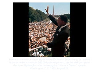 Copyright ©2012 Pearson Inc.
American minister and civil rights leader Dr. Martin Luther King, Jr., waves
to the crowd of more than 200,000 people gathered on the Mall during the
March on Washington after delivering his “I Have a Dream” speech,
Washington, D.C. 1963, August 28.
 