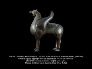 Islamic (probably Fatimid Egypt). Griffin from the Islamic Mediterranean, probably
Fatimid Egypt, appropriated as decoration for Pisa Cathedral.
Eleventh century. Bronze. Height: 3' 6-1/8".
Museo dell'Opera del Duomo, Pisa. [Fig. 4.25]
 
