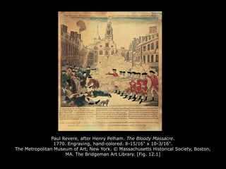 Paul Revere, after Henry Pelham. The Bloody Massacre.
1770. Engraving, hand-colored. 8-15/16" x 10-3/16".
The Metropolitan Museum of Art, New York. © Massachusetts Historical Society, Boston,
MA. The Bridgeman Art Library. [Fig. 12.1]
 