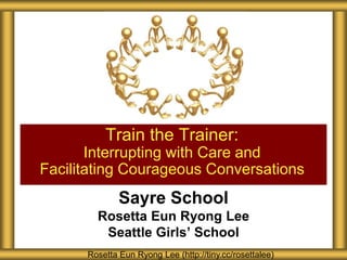Sayre School
Rosetta Eun Ryong Lee
Seattle Girls’ School
Train the Trainer:
Interrupting with Care and
Facilitating Courageous Conversations
Rosetta Eun Ryong Lee (http://tiny.cc/rosettalee)
 