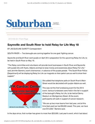 5/1/13 Sayreville and South River to hold Relay for Life May 18 | sub.gmnews.com | Suburban
sub.gmnews.com/news/2013-05-02/Front_Page/Sayreville_and_South_River_to_hold_Relay_for_Life_.html?print=1 1/3
Sayreville and South River to hold Relay for Life May 18
BY JACQUELINE DURETT Correspondent
SOUTH RIVER — Two boroughs are coming together for one goal: fighting cancer.
Sayreville and South River went purple on April 28 in preparation for the upcoming Relay for Life, to
be held in South River on May 18.
“The Relay committee and volunteers will provide local businesses in South River and Sayreville
with purple kits with flyers, ribbons and tips to raise money and awareness about Relay For Life,”
said Jennifer Barreiro, event chairwoman, in advance of the purple parade. “The South River Police
[Department] will be displaying Relay for Life car magnets on their patrol cars as well to show their
support.”
She added that telephone polls on South River’s Main
Street would be decorated with purple ribbons as well.
This was not the first fundraising event for the 2013
event. Various fundraisers were held in the fall in support
of the borough’s Relay for Life, to be held at Denny
Stadium on Montgomery Street. At the event,
participants will walk in support of cancer research.
“We are up two more teams from last year, and at this
time [last year] we had $9,600 raised. This year, we have
over $13,500,” Barreiro said.
In the days since, that number has grown to more than $20,000. Last year’s event, which had about
2013-05-02 / Front Page
 