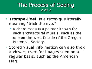 The Process of SeeingThe Process of Seeing
2 of 22 of 2
• Trompe-l'oeil is a technique literally
meaning "trick the eye."
 Richard Haas is a painter known for
such architectural murals, such as the
one on the west facade of the Oregon
Historical Society.
• Stored visual information can also trick
a viewer, even for images seen on a
regular basis, such as the American
Flag.
 