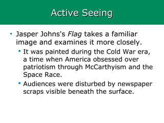 Active SeeingActive Seeing
• Jasper Johns's Flag takes a familiar
image and examines it more closely.
 It was painted during the Cold War era,
a time when America obsessed over
patriotism through McCarthyism and the
Space Race.
 Audiences were disturbed by newspaper
scraps visible beneath the surface.
 