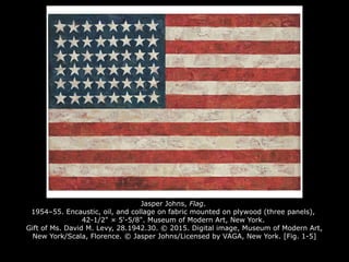 Jasper Johns, Flag.
1954–55. Encaustic, oil, and collage on fabric mounted on plywood (three panels),
42-1/2" × 5'-5/8". Museum of Modern Art, New York.
Gift of Ms. David M. Levy, 28.1942.30. © 2015. Digital image, Museum of Modern Art,
New York/Scala, Florence. © Jasper Johns/Licensed by VAGA, New York. [Fig. 1-5]
 