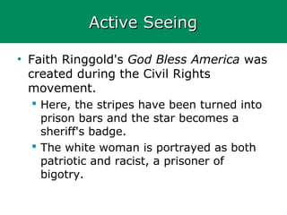Active SeeingActive Seeing
• Faith Ringgold's God Bless America was
created during the Civil Rights
movement.
 Here, the stripes have been turned into
prison bars and the star becomes a
sheriff's badge.
 The white woman is portrayed as both
patriotic and racist, a prisoner of
bigotry.
 