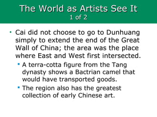 The World as Artists See ItThe World as Artists See It
1 of 21 of 2
• Cai did not choose to go to Dunhuang
simply to extend the end of the Great
Wall of China; the area was the place
where East and West first intersected.
 A terra-cotta figure from the Tang
dynasty shows a Bactrian camel that
would have transported goods.
 The region also has the greatest
collection of early Chinese art.
 