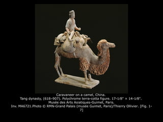 Caravaneer on a camel, China.
Tang dynasty, (618–907). Polychrome terra-cotta figure. 17-1⁄8" × 14-1⁄8".
Musée des Arts Asiatiques-Guimet, Paris.
Inv. MA6721.Photo © RMN-Grand Palais (musée Guimet, Paris)/Thierry Ollivier. [Fig. 1-
7]
 