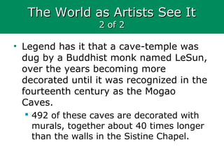 The World as Artists See ItThe World as Artists See It
2 of 22 of 2
• Legend has it that a cave-temple was
dug by a Buddhist monk named LeSun,
over the years becoming more
decorated until it was recognized in the
fourteenth century as the Mogao
Caves.
 492 of these caves are decorated with
murals, together about 40 times longer
than the walls in the Sistine Chapel.
 