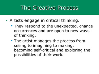 The Creative ProcessThe Creative Process
• Artists engage in critical thinking.
 They respond to the unexpected, chance
occurrences and are open to new ways
of thinking.
 The artist manages the process from
seeing to imagining to making,
becoming self-critical and exploring the
possibilities of their work.
 