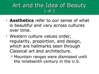 Art and the Idea of BeautyArt and the Idea of Beauty
1 of 21 of 2
• Aesthetics refer to our sense of what
is beautiful and vary across cultures
over time.
• Western culture values order,
regularity, proportion, and design,
which are hallmarks seen through
Classical art and architecture.
 Mountain ranges were dismissed until
the nineteenth century in the U.S.
 