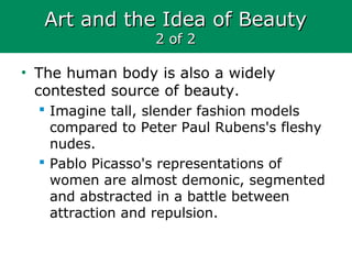 Art and the Idea of BeautyArt and the Idea of Beauty
2 of 22 of 2
• The human body is also a widely
contested source of beauty.
 Imagine tall, slender fashion models
compared to Peter Paul Rubens's fleshy
nudes.
 Pablo Picasso's representations of
women are almost demonic, segmented
and abstracted in a battle between
attraction and repulsion.
 
