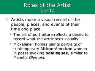 Roles of the ArtistRoles of the Artist
1 of 121 of 12
1. Artists make a visual record of the
people, places, and events of their
time and place.
 The art of portraiture reflects a desire to
record what the artist sees visually.
 Mickalene Thomas paints portraits of
contemporary African-American women
in poses evoking odalisques, similar to
Manet's Olympia.
 