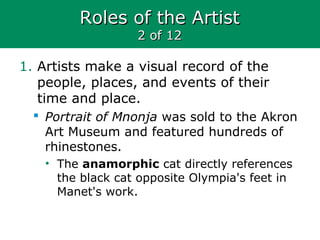 Roles of the ArtistRoles of the Artist
2 of 122 of 12
1. Artists make a visual record of the
people, places, and events of their
time and place.
 Portrait of Mnonja was sold to the Akron
Art Museum and featured hundreds of
rhinestones.
• The anamorphic cat directly references
the black cat opposite Olympia's feet in
Manet's work.
 