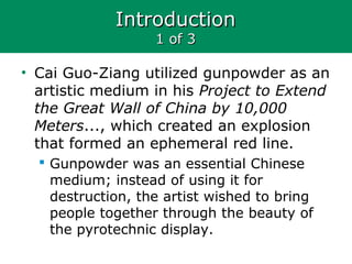 IntroductionIntroduction
1 of 31 of 3
• Cai Guo-Ziang utilized gunpowder as an
artistic medium in his Project to Extend
the Great Wall of China by 10,000
Meters..., which created an explosion
that formed an ephemeral red line.
 Gunpowder was an essential Chinese
medium; instead of using it for
destruction, the artist wished to bring
people together through the beauty of
the pyrotechnic display.
 