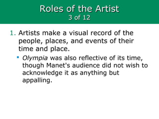 Roles of the ArtistRoles of the Artist
3 of 123 of 12
1. Artists make a visual record of the
people, places, and events of their
time and place.
 Olympia was also reflective of its time,
though Manet's audience did not wish to
acknowledge it as anything but
appalling.
 