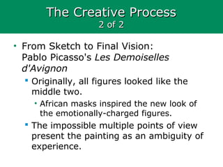 The Creative ProcessThe Creative Process
2 of 22 of 2
• From Sketch to Final Vision:
Pablo Picasso's Les Demoiselles
d'Avignon
 Originally, all figures looked like the
middle two.
• African masks inspired the new look of
the emotionally-charged figures.
 The impossible multiple points of view
present the painting as an ambiguity of
experience.
 