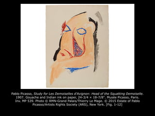 Pablo Picasso, Study for Les Demoiselles d'Avignon: Head of the Squatting Demoiselle.
1907. Gouache and Indian ink on paper, 24-3/4 × 18-7/8". Musée Picasso, Paris.
Inv. MP 539. Photo © RMN-Grand Palais/Thierry Le Mage. © 2015 Estate of Pablo
Picasso/Artists Rights Society (ARS), New York. [Fig. 1-12]
 