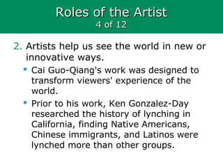 Roles of the ArtistRoles of the Artist
4 of 124 of 12
2. Artists help us see the world in new or
innovative ways.
 Cai Guo-Qiang's work was designed to
transform viewers' experience of the
world.
 Prior to his work, Ken Gonzalez-Day
researched the history of lynching in
California, finding Native Americans,
Chinese immigrants, and Latinos were
lynched more than other groups.
 