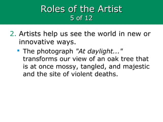 Roles of the ArtistRoles of the Artist
5 of 125 of 12
2. Artists help us see the world in new or
innovative ways.
 The photograph "At daylight..."
transforms our view of an oak tree that
is at once mossy, tangled, and majestic
and the site of violent deaths.
 