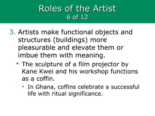 Roles of the ArtistRoles of the Artist
6 of 126 of 12
3. Artists make functional objects and
structures (buildings) more
pleasurable and elevate them or
imbue them with meaning.
 The sculpture of a film projector by
Kane Kwei and his workshop functions
as a coffin.
• In Ghana, coffins celebrate a successful
life with ritual significance.
 