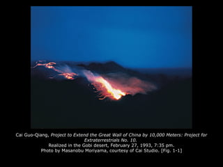 Cai Guo-Qiang, Project to Extend the Great Wall of China by 10,000 Meters: Project for
Extraterrestrials No. 10.
Realized in the Gobi desert, February 27, 1993, 7:35 pm.
Photo by Masanobu Moriyama, courtesy of Cai Studio. [Fig. 1-1]
 