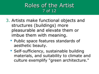 Roles of the ArtistRoles of the Artist
7 of 127 of 12
3. Artists make functional objects and
structures (buildings) more
pleasurable and elevate them or
imbue them with meaning.
 Public space features standards of
aesthetic beauty.
 Self-sufficiency, sustainable building
materials, and suitability to climate and
culture exemplify "green architecture."
 