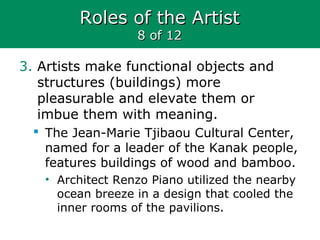Roles of the ArtistRoles of the Artist
8 of 128 of 12
3. Artists make functional objects and
structures (buildings) more
pleasurable and elevate them or
imbue them with meaning.
 The Jean-Marie Tjibaou Cultural Center,
named for a leader of the Kanak people,
features buildings of wood and bamboo.
• Architect Renzo Piano utilized the nearby
ocean breeze in a design that cooled the
inner rooms of the pavilions.
 