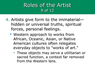 Roles of the ArtistRoles of the Artist
9 of 129 of 12
4. Artists give form to the immaterial—
hidden or universal truths, spiritual
forces, personal feelings.
 Western approach to works from
African, Oceanic, Asian, or Native
American cultures often relegates
everyday objects to "works of art."
• These objects may serve a utilitarian or
sacred function, a context far removed
from the Western lens.
 