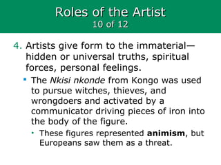 Roles of the ArtistRoles of the Artist
10 of 1210 of 12
4. Artists give form to the immaterial—
hidden or universal truths, spiritual
forces, personal feelings.
 The Nkisi nkonde from Kongo was used
to pursue witches, thieves, and
wrongdoers and activated by a
communicator driving pieces of iron into
the body of the figure.
• These figures represented animism, but
Europeans saw them as a threat.
 