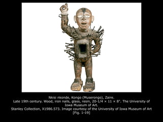 Nkisi nkonde, Kongo (Muserongo), Zaire.
Late 19th century. Wood, iron nails, glass, resin, 20-1/4 × 11 × 8". The University of
Iowa Museum of Art.
Stanley Collection, X1986.573. Image courtesy of the University of Iowa Museum of Art
[Fig. 1-19]
 