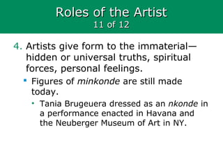 Roles of the ArtistRoles of the Artist
11 of 1211 of 12
4. Artists give form to the immaterial—
hidden or universal truths, spiritual
forces, personal feelings.
 Figures of minkonde are still made
today.
• Tania Brugeuera dressed as an nkonde in
a performance enacted in Havana and
the Neuberger Museum of Art in NY.
 