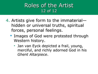 Roles of the ArtistRoles of the Artist
12 of 1212 of 12
4. Artists give form to the immaterial—
hidden or universal truths, spiritual
forces, personal feelings.
 Images of God were protested through
Western history.
• Jan van Eyck depicted a frail, young,
merciful, and richly adorned God in his
Ghent Altarpiece.
 