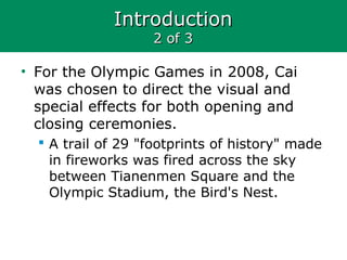 IntroductionIntroduction
2 of 32 of 3
• For the Olympic Games in 2008, Cai
was chosen to direct the visual and
special effects for both opening and
closing ceremonies.
 A trail of 29 "footprints of history" made
in fireworks was fired across the sky
between Tianenmen Square and the
Olympic Stadium, the Bird's Nest.
 
