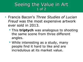 Seeing the Value in ArtSeeing the Value in Art
1 of 21 of 2
• Francis Bacon's Three Studies of Lucian
Freud was the most expensive artwork
ever sold in 2013.
 This triptych was analogous to shooting
the same scene from three different
angles.
 While interesting as a study, many
people find it hard to like and are
incredulous at its market value.
 