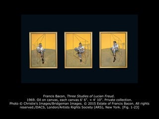 Francis Bacon, Three Studies of Lucian Freud.
1969. Oil on canvas, each canvas 6' 6". × 4' 10". Private collection.
Photo © Christie's Images/Bridgeman Images. © 2015 Estate of Francis Bacon. All rights
reserved./DACS, London/Artists Rights Society (ARS), New York. [Fig. 1-23]
 