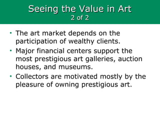 Seeing the Value in ArtSeeing the Value in Art
2 of 22 of 2
• The art market depends on the
participation of wealthy clients.
• Major financial centers support the
most prestigious art galleries, auction
houses, and museums.
• Collectors are motivated mostly by the
pleasure of owning prestigious art.
 