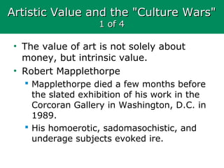 Artistic Value and the "Culture Wars"Artistic Value and the "Culture Wars"
1 of 41 of 4
• The value of art is not solely about
money, but intrinsic value.
• Robert Mapplethorpe
 Mapplethorpe died a few months before
the slated exhibition of his work in the
Corcoran Gallery in Washington, D.C. in
1989.
 His homoerotic, sadomasochistic, and
underage subjects evoked ire.
 