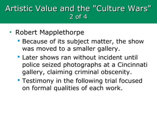 Artistic Value and the "Culture Wars"Artistic Value and the "Culture Wars"
2 of 42 of 4
• Robert Mapplethorpe
 Because of its subject matter, the show
was moved to a smaller gallery.
 Later shows ran without incident until
police seized photographs at a Cincinnati
gallery, claiming criminal obscenity.
 Testimony in the following trial focused
on formal qualities of each work.
 