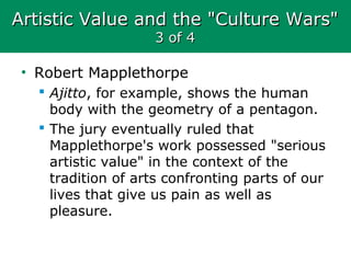 Artistic Value and the "Culture Wars"Artistic Value and the "Culture Wars"
3 of 43 of 4
• Robert Mapplethorpe
 Ajitto, for example, shows the human
body with the geometry of a pentagon.
 The jury eventually ruled that
Mapplethorpe's work possessed "serious
artistic value" in the context of the
tradition of arts confronting parts of our
lives that give us pain as well as
pleasure.
 