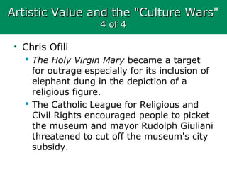 Artistic Value and the "Culture Wars"Artistic Value and the "Culture Wars"
4 of 44 of 4
• Chris Ofili
 The Holy Virgin Mary became a target
for outrage especially for its inclusion of
elephant dung in the depiction of a
religious figure.
 The Catholic League for Religious and
Civil Rights encouraged people to picket
the museum and mayor Rudolph Giuliani
threatened to cut off the museum's city
subsidy.
 
